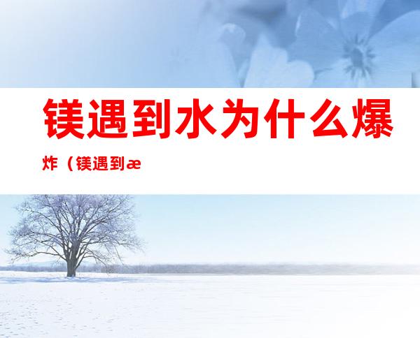 镁遇到水为什么爆炸(镁遇到水为什么爆炸不会爆炸)