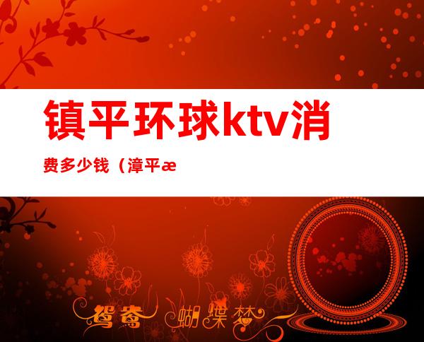 镇平环球ktv消费多少钱(漳平梦幻ktv价格)