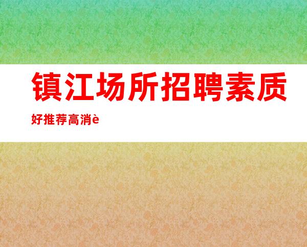 镇江场所招聘 素质好推荐高消费场