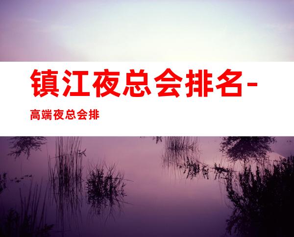 镇江夜总会排名-高端夜总会排名预定 – 镇江句容商务KTV