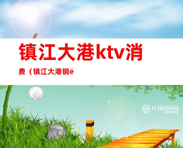 镇江大港ktv消费（镇江大港铜锣湾ktv）