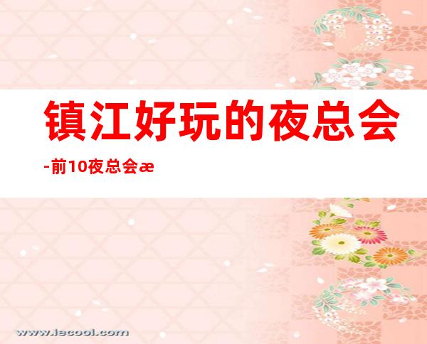 镇江好玩的夜总会-前10夜总会攻略 – 镇江京口商务KTV