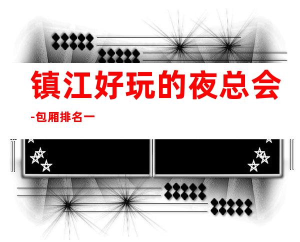 镇江好玩的夜总会-包厢排名一览 – 镇江扬中商务KTV