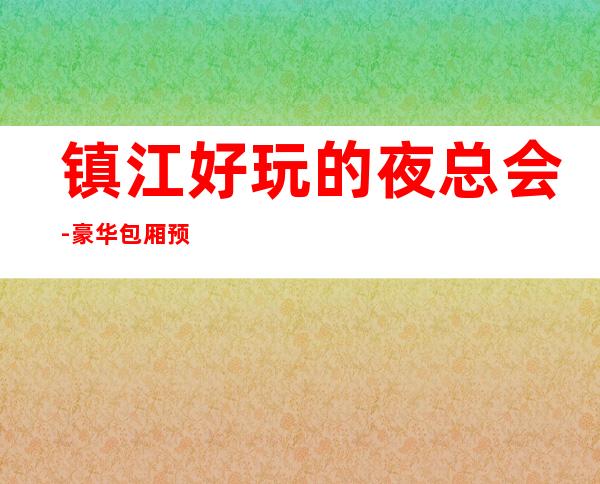 镇江好玩的夜总会-豪华包厢预定电话 – 镇江京口商务KTV