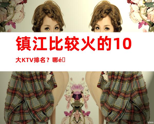 镇江比较火的10大KTV排名?哪里好玩预定包厢优惠大