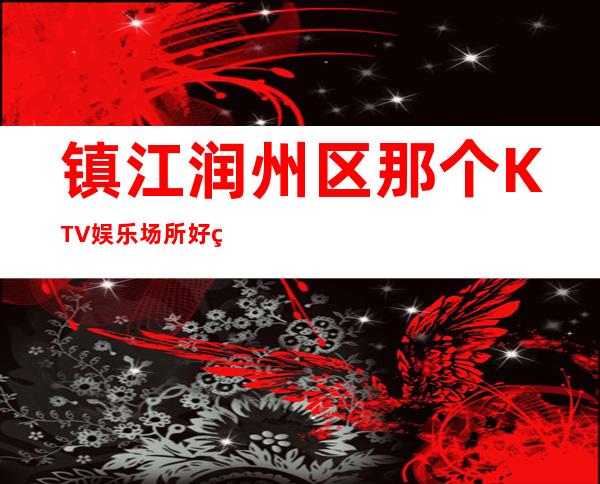 镇江润州区那个KTV娱乐场所好玩?强力推荐这五家! – 镇江润州商务KTV