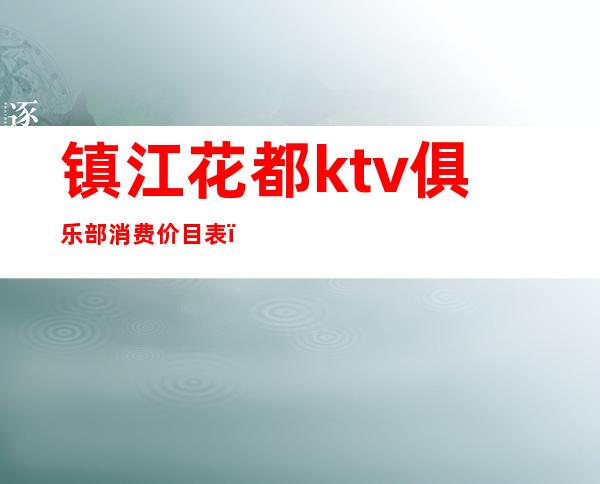 镇江花都ktv俱乐部消费价目表(镇江花城ktv消费)