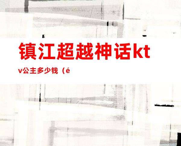 镇江超越神话ktv公主多少钱(镇江有公主的ktv)