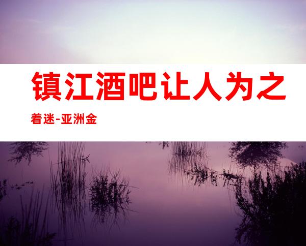 镇江酒吧让人为之着迷-亚洲金越滙娱乐会所倍有面子的接待