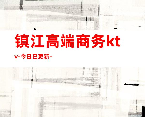 镇江高端商务ktv-今日已更新 – 镇江扬中商务KTV