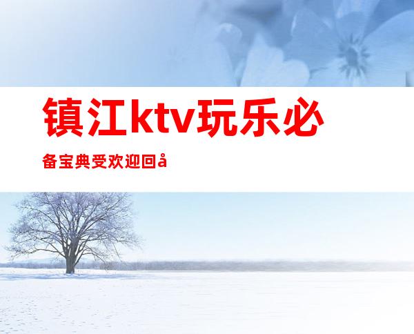 镇江ktv玩乐必备宝典受欢迎回头客多十分嗨皮 – 镇江丹阳商务KTV