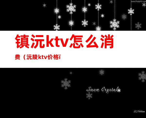 镇沅ktv怎么消费(沅陵ktv价格)
