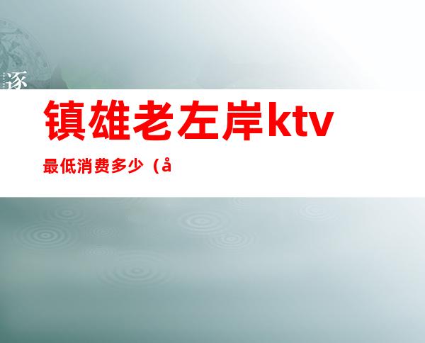 镇雄老左岸ktv最低消费多少(左岸KTV怎么样)