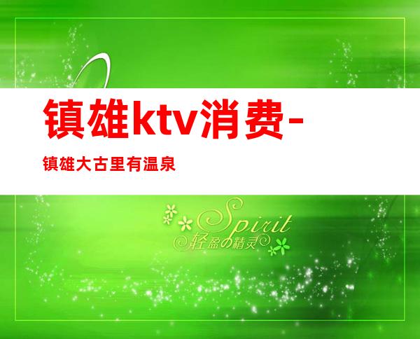镇雄ktv消费-镇雄大古里有温泉吗