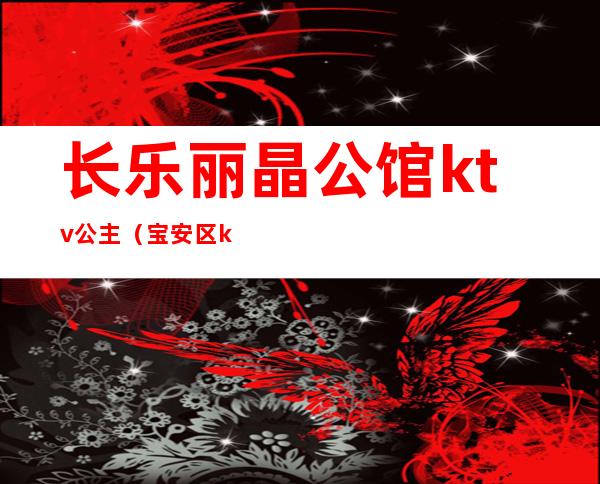 长乐丽晶公馆ktv公主(宝安区ktv哪家有公主)