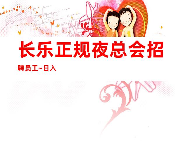 长乐正规夜总会招聘员工~日入1O跟12~急招中/急缺中