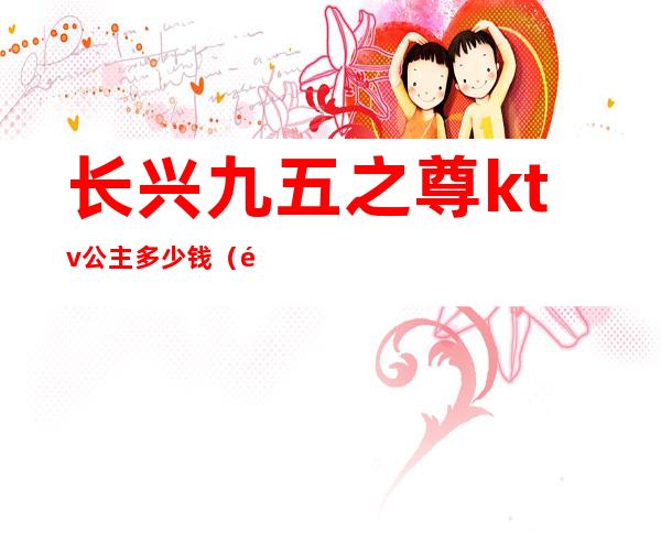 长兴九五之尊ktv公主多少钱(长兴95至尊ktv)