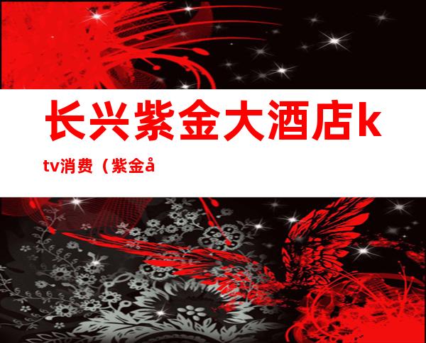 长兴紫金大酒店ktv消费(紫金城ktv娱乐会所)