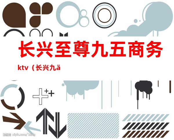 长兴至尊九五商务ktv(长兴九五至尊总台电话)