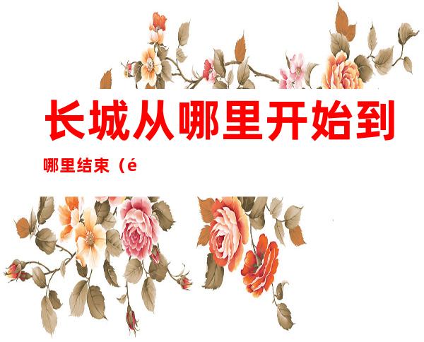 长城从哪里开始到哪里结束(长城从哪里开始到哪里结束 示意图)