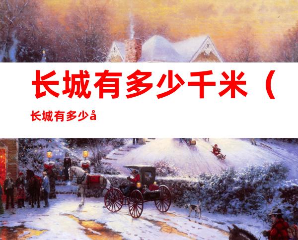 长城有多少千米(长城有多少千米多少年历史)