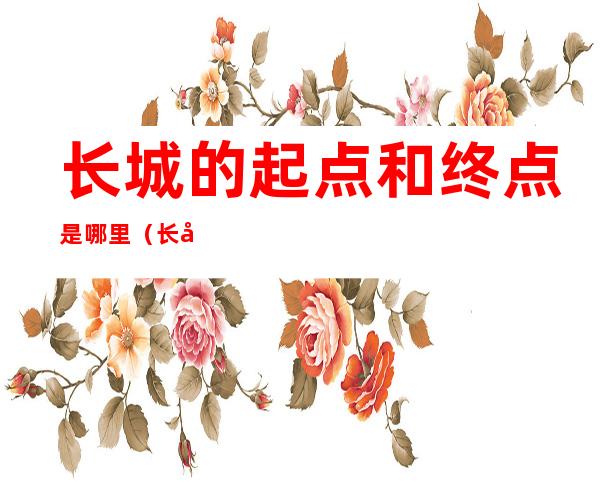 长城的起点和终点是哪里(长城的起点和终点是哪里地铁)