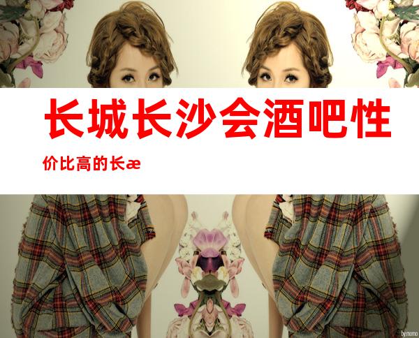 长城长沙会酒吧性价比高的长沙五星高档次酒吧排行榜