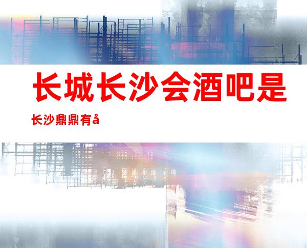 长城长沙会酒吧是长沙鼎鼎有名的更高好酒吧