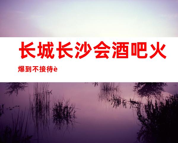 长城长沙会酒吧火爆到不接待自来客,火爆都一房难求的酒吧