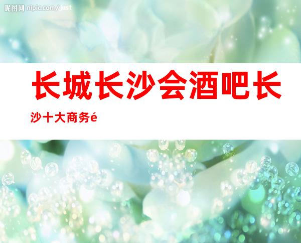 长城长沙会酒吧长沙十大商务酒吧排名一览档次挺高的酒吧