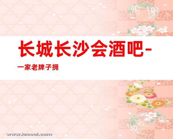 长城长沙会酒吧-一家老牌子拥有五星的体验的酒吧