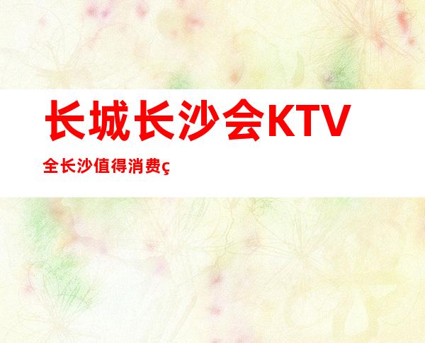 长城长沙会KTV全长沙值得消费的高档次夜总会