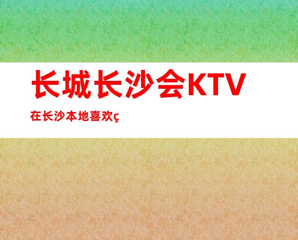 长城长沙会KTV在长沙本地喜欢的夜总会人气火爆KTV会所