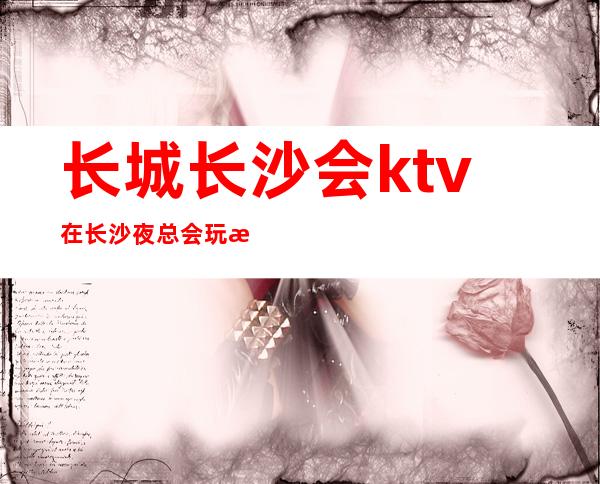 长城长沙会ktv在长沙夜总会玩法攻略？包厢预订及地址