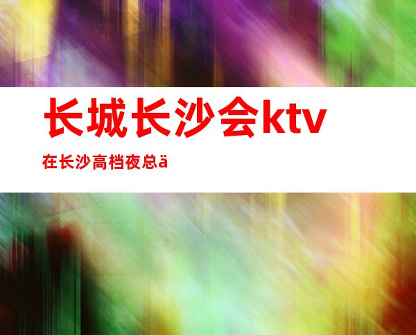 长城长沙会ktv在长沙高档夜总会排行榜玩法攻略一览