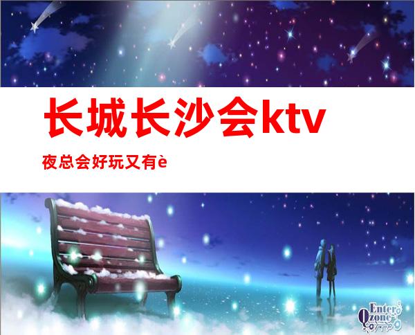 长城长沙会ktv夜总会好玩又有趣,里面有很多精彩的时刻