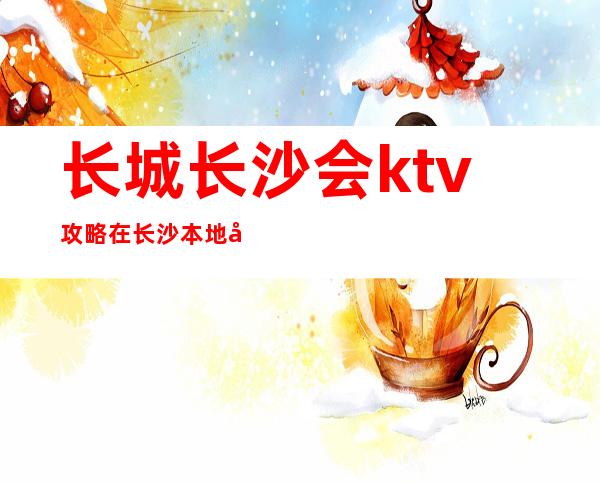 长城长沙会ktv攻略在长沙本地夜总会很受欢迎有档次