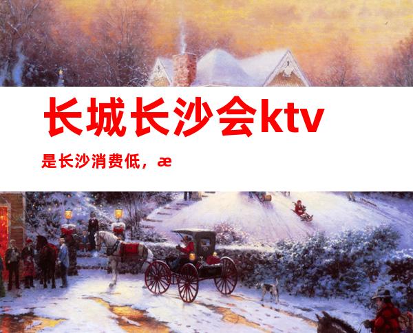 长城长沙会ktv是长沙消费低,档次和质量非常高的夜总会