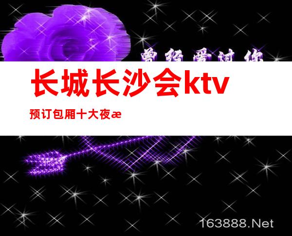 长城长沙会ktv预订包厢十大夜总会攻略及奢华享受