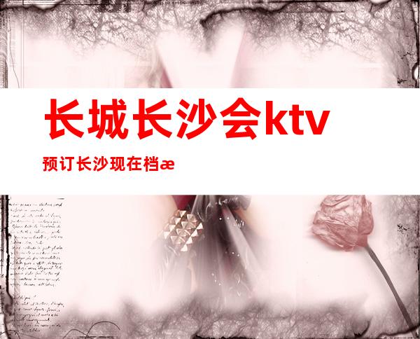 长城长沙会ktv预订长沙现在档次及名气排行榜前十的夜总会