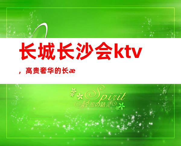 长城长沙会ktv,高贵奢华的长沙夜总会值得消费