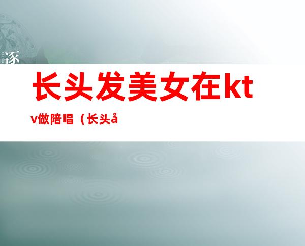 长头发美女在ktv做陪唱(长头发美女在KTV做陪唱)