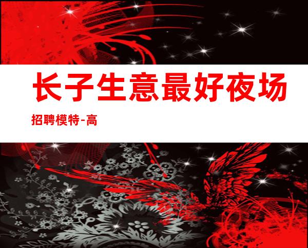 长子生意最.好夜场招聘模特-高薪一千-欢迎你的联系