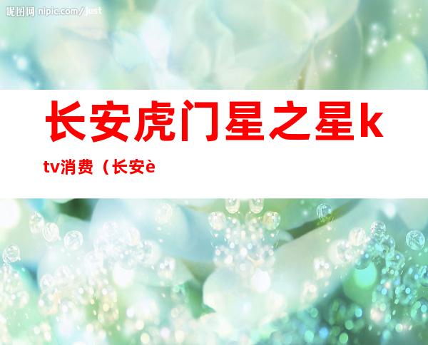 长安虎门星之星ktv消费(长安虎门星之星ktv消费多少)