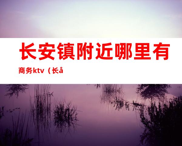 长安镇附近哪里有商务ktv(长安商用电话)