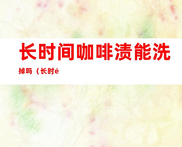 长时间咖啡渍能洗掉吗(长时间咖啡渍能洗掉吗图片)