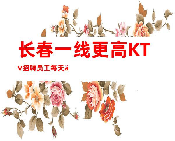 长春一线更高KTV招聘员工每天上班没有压力