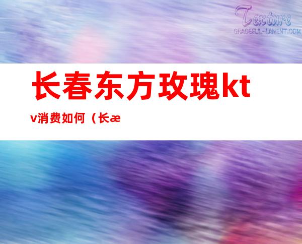 长春东方玫瑰ktv消费如何(长春东方玫瑰ktv消费如何)