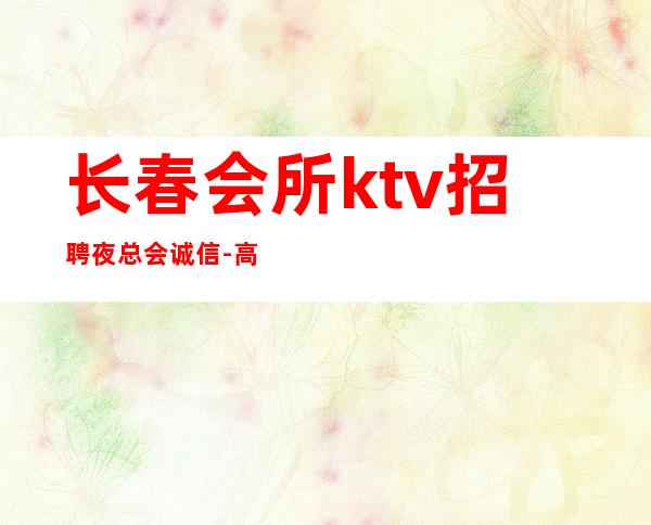 长春会所ktv招聘夜总会.诚信-高薪场每天上2个班