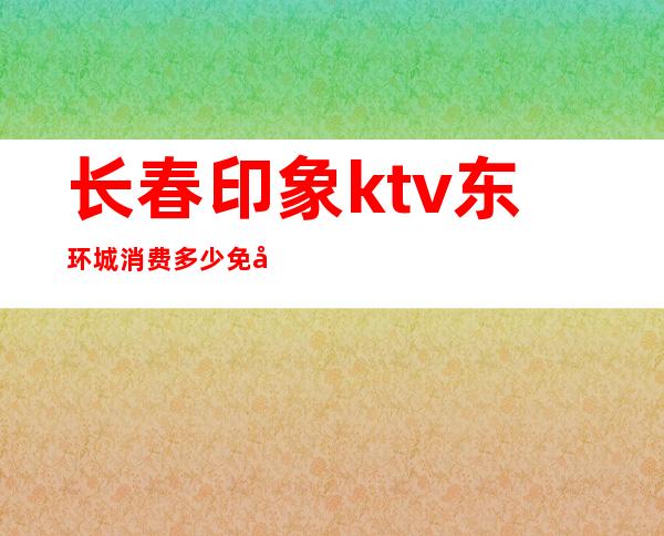 长春印象ktv东环城消费多少免包房(长春印象ktv价格)